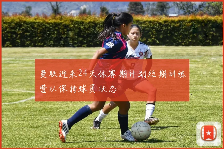 曼联迎来24天休赛期计划短期训练营以保持球员状态
