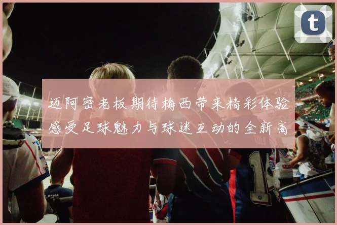 迈阿密老板期待梅西带来精彩体验感受足球魅力与球迷互动的全新高度