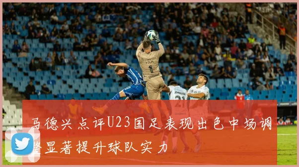 马德兴点评U23国足表现出色中场调整显著提升球队实力