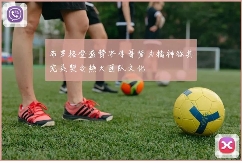 布罗格登盛赞字母哥努力精神称其完美契合热火团队文化