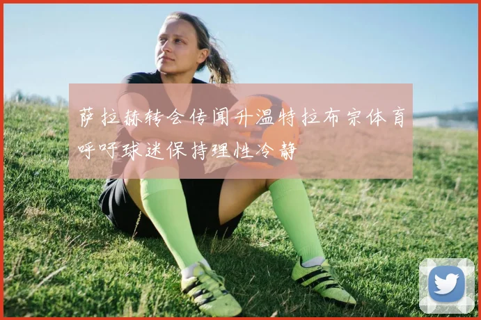 萨拉赫转会传闻升温特拉布宗体育呼吁球迷保持理性冷静