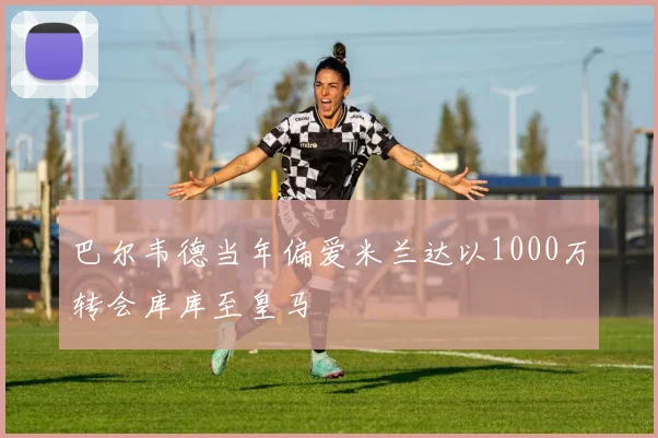巴尔韦德当年偏爱米兰达以1000万转会库库至皇马