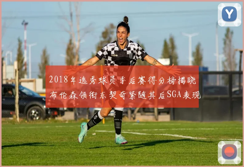2018年选秀球员季后赛得分榜揭晓布伦森领衔东契奇紧随其后SGA表现不俗