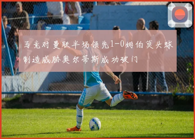 马竞对曼联半场领先1-0姆伯莫头球制造威胁奥尔蒂斯成功破门
