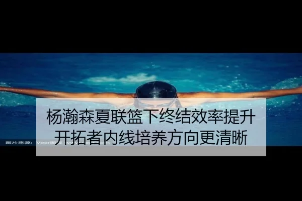 杨瀚森夏联篮下终结效率提升 开拓者内线培养方向更清晰